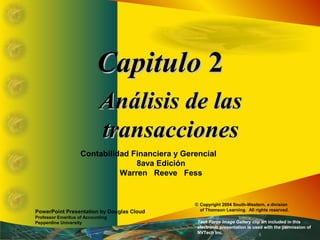 CCaappiittuulloo 22 
AAnnáálliissiiss ddee llaass 
ttrraannssaacccciioonneess 
Contabilidad Financiera y Gerencial 
8ava Edición 
Warren Reeve Fess 
PowerPoint Presentation by Douglas Cloud 
Professor Emeritus of Accounting 
Pepperdine University 
© Copyright 2004 South-Western, a division 
of Thomson Learning. All rights reserved. 
Task Force Image Gallery clip art included in this 
electronic presentation is used with the permission of 
NVTech Inc. 
 