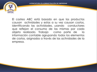 El costeo ABC está basado en que los productos
causan actividades y estas a su vez causan costos,
identificando las actividades, usando conductores
que reflejan el consumo de las mismas por cada
objeto realizado. Trabaja como parte de la
información contable agrupando todos los elementos
de costos, asignados a través de las actividades de la
empresa.
 