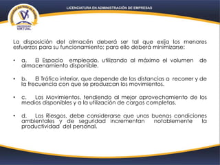 La disposición del almacén deberá ser tal que exija los menores
esfuerzos para su funcionamiento; para ello deberá minimizarse:
• a. El Espacio empleado, utilizando al máximo el volumen de
almacenamiento disponible.
• b. El Tráfico interior, que depende de las distancias a recorrer y de
la frecuencia con que se produzcan los movimientos.
• c. Los Movimientos, tendiendo al mejor aprovechamiento de los
medios disponibles y a la utilización de cargas completas.
• d. Los Riesgos, debe considerarse que unas buenas condiciones
ambientales y de seguridad incrementan notablemente la
productividad del personal.
 