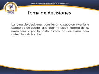 Toma de decisiones
La toma de decisiones para llevar a cabo un inventario
exitoso va enfocado a la determinación óptima de los
inventarios y por lo tanto existen dos enfoques para
determinar dicho nivel:
 