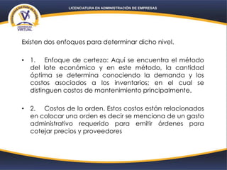 Existen dos enfoques para determinar dicho nivel.
• 1. Enfoque de certeza: Aquí se encuentra el método
del lote económico y en este método, la cantidad
óptima se determina conociendo la demanda y los
costos asociados a los inventarios; en el cual se
distinguen costos de mantenimiento principalmente.
• 2. Costos de la orden. Estos costos están relacionados
en colocar una orden es decir se menciona de un gasto
administrativo requerido para emitir órdenes para
cotejar precios y proveedores
 