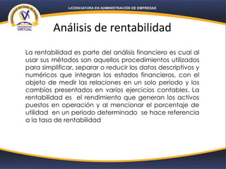 Análisis de rentabilidad
La rentabilidad es parte del análisis financiero es cual al
usar sus métodos son aquellos procedimientos utilizados
para simplificar, separar o reducir los datos descriptivos y
numéricos que integran los estados financieros, con el
objeto de medir las relaciones en un solo periodo y los
cambios presentados en varios ejercicios contables. La
rentabilidad es el rendimiento que generan los activos
puestos en operación y al mencionar el porcentaje de
utilidad en un periodo determinado se hace referencia
a la tasa de rentabilidad
 