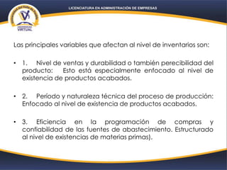 Las principales variables que afectan al nivel de inventarios son:
• 1. Nivel de ventas y durabilidad o también perecibilidad del
producto: Esto está especialmente enfocado al nivel de
existencia de productos acabados.
• 2. Período y naturaleza técnica del proceso de producción:
Enfocado al nivel de existencia de productos acabados.
• 3. Eficiencia en la programación de compras y
confiabilidad de las fuentes de abastecimiento. Estructurado
al nivel de existencias de materias primas).
 