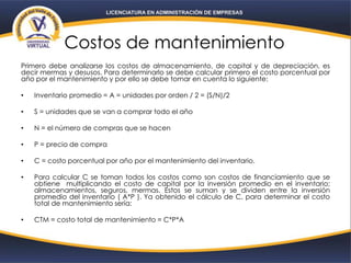 Costos de mantenimiento
Primero debe analizarse los costos de almacenamiento, de capital y de depreciación, es
decir mermas y desusos. Para determinarlo se debe calcular primero el costo porcentual por
año por el mantenimiento y por ello se debe tomar en cuenta lo siguiente:
• Inventario promedio = A = unidades por orden / 2 = (S/N)/2
• S = unidades que se van a comprar todo el año
• N = el número de compras que se hacen
• P = precio de compra
• C = costo porcentual por año por el mantenimiento del inventario.
• Para calcular C se toman todos los costos como son costos de financiamiento que se
obtiene multiplicando el costo de capital por la inversión promedio en el inventario;
almacenamientos, seguros, mermas. Estos se suman y se dividen entre la inversión
promedio del inventario ( A*P ). Ya obtenido el cálculo de C, para determinar el costo
total de mantenimiento sería:
• CTM = costo total de mantenimiento = C*P*A
 