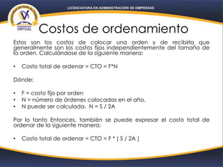 Costos de ordenamiento
Estos son los costos de colocar una orden y de recibirla que
generalmente son los costos fijos independientemente del tamaño de
la orden. Calculándose de la siguiente manera:
• Costo total de ordenar = CTO = F*N
Dónde:
• F = costo fijo por orden
• N = número de órdenes colocadas en el año.
• N puede ser calculada. N = S / 2A
Por lo tanto Entonces, también se puede expresar el costo total de
ordenar de la siguiente manera:
• Costo total de ordenar = CTO = F * ( S / 2A )
 
