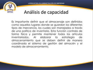 Análisis de capacidad
Es importante definir que el almacenaje son definidos
como aquellos lugares donde se guardan los diferentes
tipos de mercancía, los cuales son manejados a través
de una política de inventario. Esta función controla de
forma física y permite mantener todos los artículos
inventariados. Al elaborar la estrategia de
almacenamiento que se deben definir de manera
coordinada el sistema de gestión del almacén y el
modelo de almacenamiento.
 