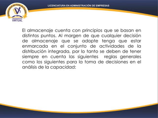 El almacenaje cuenta con principios que se basan en
distintos puntos. Al margen de que cualquier decisión
de almacenaje que se adopte tenga que estar
enmarcada en el conjunto de actividades de la
distribución integrada, por lo tanto se deben de tener
siempre en cuenta las siguientes reglas generales
como los siguientes para la toma de decisiones en el
análisis de la capacidad:
 