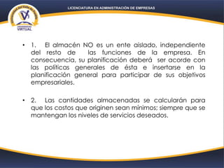 • 1. El almacén NO es un ente aislado, independiente
del resto de las funciones de la empresa. En
consecuencia, su planificación deberá ser acorde con
las políticas generales de ésta e insertarse en la
planificación general para participar de sus objetivos
empresariales.
• 2. Las cantidades almacenadas se calcularán para
que los costos que originen sean mínimos; siempre que se
mantengan los niveles de servicios deseados.
 