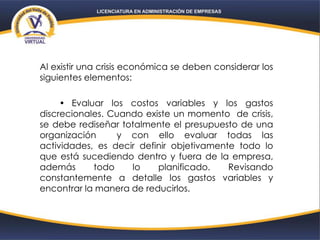 Al existir una crisis económica se deben considerar los
siguientes elementos:
• Evaluar los costos variables y los gastos
discrecionales. Cuando existe un momento de crisis,
se debe rediseñar totalmente el presupuesto de una
organización y con ello evaluar todas las
actividades, es decir definir objetivamente todo lo
que está sucediendo dentro y fuera de la empresa,
además todo lo planificado. Revisando
constantemente a detalle los gastos variables y
encontrar la manera de reducirlos.
 