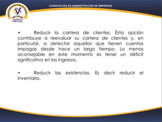 • Reducir la cartera de clientes. Ésta opción
contribuye a reevaluar su cartera de clientes y, en
particular, a detectar aquellos que tienen cuentas
impagas desde hace un largo tiempo. Lo menos
aconsejable en este momento es tener un déficit
significativo en los ingresos.
• Reducir las existencias. Es decir reducir el
inventario.
 