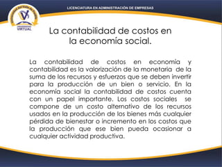 La contabilidad de costos en
la economía social.
La contabilidad de costos en economía y
contabilidad es la valorización de la monetaria de la
suma de los recursos y esfuerzos que se deben invertir
para la producción de un bien o servicio. En la
economía social la contabilidad de costos cuenta
con un papel importante. Los costos sociales se
compone de un costo alternativo de los recursos
usados en la producción de los bienes más cualquier
pérdida de bienestar o incremento en los costos que
la producción que ese bien pueda ocasionar a
cualquier actividad productiva.
 