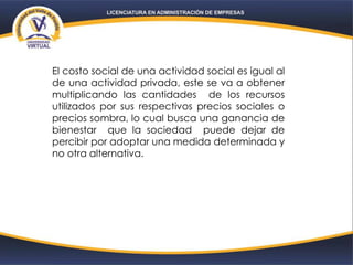 El costo social de una actividad social es igual al
de una actividad privada, este se va a obtener
multiplicando las cantidades de los recursos
utilizados por sus respectivos precios sociales o
precios sombra, lo cual busca una ganancia de
bienestar que la sociedad puede dejar de
percibir por adoptar una medida determinada y
no otra alternativa.
 