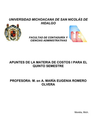 UNIVERSIDAD MICHOACANA DE SAN NICOLÁS DE
                HIDALGO



          FACULTAD DE CONTADURÍA Y
           CIENCIAS ADMINISTRATIVAS




APUNTES DE LA MATERIA DE COSTOS I PARA EL
            QUINTO SEMESTRE



PROFESORA: M. en A. MARÍA EUGENIA ROMERO
                 OLVERA




                                      Morelia, Mich.
 