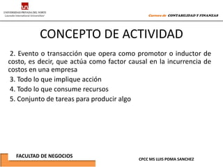 Carrera de CONTABILIDAD Y FINANZAS




          CONCEPTO DE ACTIVIDAD
 2. Evento o transacción que opera como promotor o inductor de
costo, es decir, que actúa como factor causal en la incurrencia de
costos en una empresa
 3. Todo lo que implique acción
 4. Todo lo que consume recursos
 5. Conjunto de tareas para producir algo




  FACULTAD DE NEGOCIOS
                                          CPCC MS LUIS POMA SANCHEZ
 