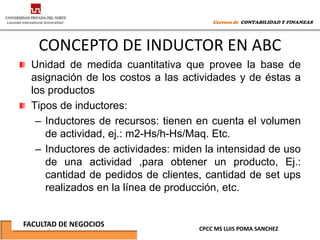 Carrera de CONTABILIDAD Y FINANZAS




   CONCEPTO DE INDUCTOR EN ABC
 Unidad de medida cuantitativa que provee la base de
 asignación de los costos a las actividades y de éstas a
 los productos
 Tipos de inductores:
  – Inductores de recursos: tienen en cuenta el volumen
    de actividad, ej.: m2-Hs/h-Hs/Maq. Etc.
  – Inductores de actividades: miden la intensidad de uso
    de una actividad ,para obtener un producto, Ej.:
    cantidad de pedidos de clientes, cantidad de set ups
    realizados en la línea de producción, etc.


FACULTAD DE NEGOCIOS
                                   CPCC MS LUIS POMA SANCHEZ
 