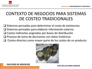 Carrera de CONTABILIDAD Y FINANZAS




 CONTEXTO DE NEGOCIOS PARA SISTEMAS
      DE COSTEO TRADICIONALES
 Sistemas pensados para determinar el costo de existencias
 Sistemas pensados para elaborar información externa
 Costos indirectos asignados por bases de distribución
 Proceso de toma de decisiones con datos históricos
 Costos directos como mayor parte de los costos de un producto




  FACULTAD DE NEGOCIOS
                                        CPCC MS LUIS POMA SANCHEZ
 