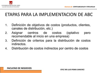 Carrera de CONTABILIDAD Y FINANZAS




ETAPAS PARA LA IMPLEMENTACION DE ABC

1.   Definición de objetivos de costos (productos, clientes,
     canales de distribución, etc.)
2.   Asignar     centros    de    costos    (optativo   pero
     recomendable al inicio en una empresa)
3.   Definición de criterios para la distribución de costos
     indirectos.
4.   Distribución de costos indirectos por centro de costos




 FACULTAD DE NEGOCIOS
                                      CPCC MS LUIS POMA SANCHEZ
 