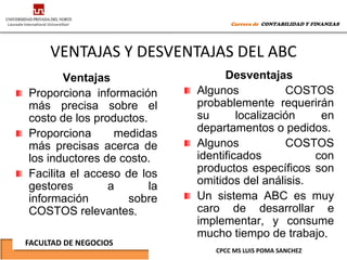 Carrera de CONTABILIDAD Y FINANZAS




     VENTAJAS Y DESVENTAJAS DEL ABC
        Ventajas                   Desventajas
Proporciona información      Algunos            COSTOS
más precisa sobre el         probablemente requerirán
costo de los productos.      su       localización   en
Proporciona      medidas     departamentos o pedidos.
más precisas acerca de       Algunos            COSTOS
los inductores de costo.     identificados          con
Facilita el acceso de los    productos específicos son
gestores        a       la   omitidos del análisis.
información         sobre    Un sistema ABC es muy
COSTOS relevantes.           caro de desarrollar e
                             implementar, y consume
                             mucho tiempo de trabajo.
FACULTAD DE NEGOCIOS
                                CPCC MS LUIS POMA SANCHEZ
 