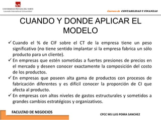 Carrera de CONTABILIDAD Y FINANZAS



     CUANDO Y DONDE APLICAR EL
             MODELO
 Cuando el % de CIF sobre el CT de la empresa tiene un peso
  significativo (no tiene sentido implantar si la empresa fabrica un sólo
  producto para un cliente).
 En empresas que estén sometidas a fuertes presiones de precios en
  el mercado y deseen conocer exactamente la composición del costo
  de los productos.
 En empresas que poseen alta gama de productos con procesos de
  fabricación diferentes y es difícil conocer la proporción de CI que
  afecta al producto.
 En empresas con altos niveles de gastos estructurales y sometidos a
  grandes cambios estratégicos y organizativos.

 FACULTAD DE NEGOCIOS
                                              CPCC MS LUIS POMA SANCHEZ
 