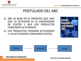 Carrera de CONTABILIDAD Y FINANZAS



                  POSTULADO DEL ABC
 ABC SE BASA EN EL PRINCIPIO QUE DICE
  QUE LA ACTIVIDAD ES LA GENERADORA
  DE COSTOS Y QUE LOS PRODUCTOS
  CONSUMEN ACTIVIDADES
 LOS PRODUCTOS GENERAN ACTIVIDADES
  Y LAS ACTIVIDADES CONSUMEN COSTOS.




       Producto         Actividad                 Costos



 FACULTAD DE NEGOCIOS
                                    CPCC MS LUIS POMA SANCHEZ
 