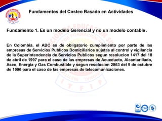 Fundamentos del Costeo Basado en Actividades
Fundamento 1. Es un modelo Gerencial y no un modelo contable.
En Colombia, el ABC es de obligatorio cumplimiento por parte de las
empresas de Servicios Publicos Domiciliarios sujetas al control y vigilancia
de la Superintendencia de Servicios Publicos segun resolucion 1417 del 18
de abril de 1997 para el caso de las empresas de Acueducto, Alcantarillado,
Aseo, Energia y Gas Combustible y segun resolucion 2863 del 9 de octubre
de 1996 para el caso de las empresas de telecomunicaciones.
 