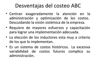 Desventajas del costeo ABC
• Centran exageradamente la atención en la
administración y optimización de los costos.
Descuidando la visión sistémica de la empresa.
• Requiere de mayores esfuerzos y capacitación
para lograr una implementación adecuada.
• La elección de los inductores esta muy a criterio
de los que lo implementan.
• Es un sistema de costos históricos. La excesiva
variabilidad de costos futuros complica su
administración.
 