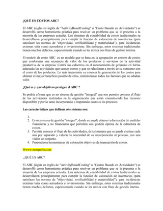 ¿QUÉ ES COSTOS ABC?

El ABC (siglas en inglés de "ActivityBasedCosting" o "Costo Basado en Actividades") se
desarrolló como herramienta práctica para resolver un problema que se le presenta a la
mayoría de las empresas actuales. Los sistemas de contabilidad de costos tradicionales se
desarrollaron principalmente para cumplir la función de valoración de inventarios (para
satisfacer las normas de "objetividad, verificabilidad y materialidad"), para incidencias
externas tales como acreedores e inversionistas. Sin embargo, estos sistemas tradicionales
tienen muchos defectos, especialmente cuando se les utiliza con fines de gestión interna.

El modelo de costo ABC es un modelo que se basa en la agrupación en centros de costos
que conforman una secuencia de valor de los productos y servicios de la actividad
productiva de la empresa. Centra sus esfuerzos en el razonamiento de gerencial en forma
adecuada las actividades que causan costos y que se relacionan a través de su consumo con
el costo de los productos. Lo más importante es conocer la generación de los costos para
obtener el mayor beneficio posible de ellos, minimizando todos los factores que no añadan
valor.

¿Qué es y qué objetivos persigue el ABC ?

Se podría afirmar que es un sistema de gestión "integral" que nos permite conocer el flujo
de las actividades realizadas en la organización que están consumiendo los recursos
disponibles y por lo tanto incorporando o imputando costos a los procesos.

Las características que definen este sistema son:

   1.
   2. Es un sistema de gestión "integral", donde se puede obtener información de medidas
      financieras y no financieras que permiten una gestión óptima de la estructura de
      costos.
   3. Permite conocer el flujo de las actividades, de tal manera que se pueda evaluar cada
      una por separado y valorar la necesidad de su incorporación al proceso, con una
      visión de conjunto.
   4. Proporciona herramientas de valoración objetivas de imputación de costos.

Wwww.mongrafias.com

¿QUÉ ES ABC?

El ABC (siglas en inglés de "ActivityBasedCosting" o "Costeo Basado en Actividades") se
desarrolló como herramienta práctica para resolver un problema que se le presenta a la
mayoría de las empresas actuales. Los sistemas de contabilidad de costos tradicionales se
desarrollaron principalmente para cumplir la función de valoración de inventarios (para
satisfacer las normas de "objetividad, verificabilidad y materialidad"), para incidencias
externas tales como acreedores e inversionistas. Sin embargo, estos sistemas tradicionales
tienen muchos defectos, especialmente cuando se les utiliza con fines de gestión interna.
 