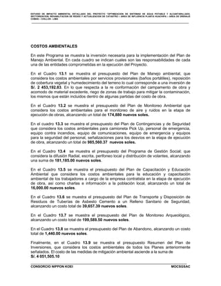 ESTUDIO DE IMPACTO AMBIENTAL DETALLADO DEL PROYECTO “OPTIMIZACION DE SISTEMAS DE AGUA POTABLE Y ALCANTARILLADO,
SECTORIZACION, REHABILITACION DE REDES Y ACTUALIZACION DE CATASTRO – AREA DE INFLUENCIA PLANTA HUACHIPA – AREA DE DRENAJE
COMAS – CHILLON - LIMA

COSTOS AMBIENTALES
En este Programa se muestra la inversión necesaria para la implementación del Plan de
Manejo Ambiental. En cada cuadro se indican cuales son las responsabilidades de cada
una de las entidades comprometidas en la ejecución del Proyecto.
En el Cuadro 13.1 se muestra el presupuesto del Plan de Manejo ambiental, que
considera los costos ambientales por servicios provisionales (baños portátiles), reposición
de cobertura vegetal y humedecimiento del terreno lo cual corresponde a una inversión de
S/. 2 453,192.83. En lo que respecta a la re conformación del campamento de obra y
acomodo de material excedente, riego de zonas de trabajo para mitigar la contaminación,
los mismos que están incluidos dentro de algunas partidas del costo de obra.
En el Cuadro 13.2 se muestra el presupuesto del Plan de Monitoreo Ambiental que
considera los costos ambientales para el monitoreo de aire y ruidos en la etapa de
ejecución de obras, alcanzando un total de 174,880 nuevos soles.
En el cuadro 13.3 se muestra el presupuesto del Plan de Contingencias y de Seguridad
que considera los costos ambientales para camioneta Pick Up, personal de emergencia,
equipo contra incendios, equipo de comunicaciones, equipo de emergencia y equipos
para la seguridad del personal, señalizaciones para los desvíos en la etapa de ejecución
de obra, alcanzando un total de 985,560.37 nuevos soles.
En el Cuadro 13.4 se muestra el presupuesto del Programa de Gestión Social; que
considera la difusión Radial, escrita, perifoneo local y distribución de volantes, alcanzando
una suma de 181,185.00 nuevos soles.
En el Cuadro 13.5 se muestra el presupuesto del Plan de Capacitación y Educación
Ambiental que considera los costos ambientales para la educación y capacitación
ambiental de los trabajadores a cargo de la empresa contratista en la etapa de ejecución
de obra, así como charlas e información a la población local, alcanzando un total de
16,000.00 nuevos soles.
En el Cuadro 13.6 se muestra el presupuesto del Plan de Transporte y Disposición de
Residuos de Tuberías de Asbesto Cemento a un Relleno Sanitario de Seguridad,
alcanzando un costo total de 39,657.39 nuevos soles.
En el Cuadro 13.7 se muestra el presupuesto del Plan de Monitoreo Arqueológico,
alcanzando un costo total de 199,589.50 nuevos soles.
En el Cuadro 13.8 se muestra el presupuesto del Plan de Abandono, alcanzando un costo
total de 1,440.00 nuevos soles.
Finalmente, en el Cuadro 13.9 se muestra el presupuesto Resumen del Plan de
Inversiones, que considera los costos ambientales de todos los Planes anteriormente
señalados. El costo de las medidas de mitigación ambiental asciende a la suma de
S/. 4 051,505.10
CONSORCIO NIPPON KOEI

MOCSGSAC

 