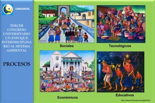 UNISANGIL




    TERCER
   CONGRESO
 UNIVERSITARIO
  UN ENFOQUE
INTERDISCIPLINA
 RIO AL SISTEMA    Sociales    Tecnológicos
   AMBIENTAL



PROCESOS




                                  Educativos
                  Económicos
                                     http://www.artemaya.com/gall.html
 