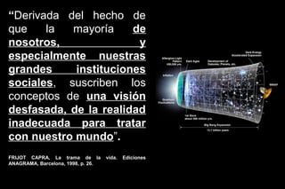 “Derivada del hecho de
que    la  mayoría     de
nosotros,               y
especialmente nuestras
grandes     instituciones
sociales, suscriben los
conceptos de una visión
desfasada, de la realidad
inadecuada para tratar
con nuestro mundo”.
                                                        http://www.abadiadigital.com/noticia1968.html


FRIJOT CAPRA, La trama de la        vida.   Ediciones
ANAGRAMA, Barcelona, 1998, p. 26.
 