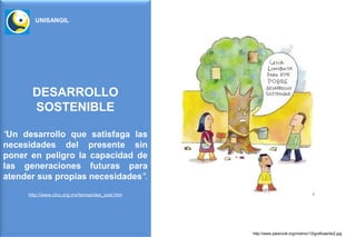 UNISANGIL




      DESARROLLO
      SOSTENIBLE

“Un desarrollo que satisfaga las
necesidades del presente sin
poner en peligro la capacidad de
las generaciones futuras para
atender sus propias necesidades".
     http://www.cinu.org.mx/temas/des_sost.htm




                                                 http://www.paisrural.org/molino/13/graficas/ds2.jpg
 