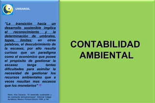UNISANGIL




“La     transición    hacia    un
desarrollo sostenible implica
el    reconocimiento      y     la
determinación de umbrales,
topes,     limites;   en    otras
palabras, el descubrimiento de
la escasez, por ello resulta
                                                        CONTABILIDAD
                                                         AMBIENTAL
curioso que un paradigma
como el económico que posee
el propósito de gestionar la
escasez         tenga      tantas
dificultades para asimilar la
necesidad de gestionar los
recursos ambientales que a
veces resultan mas escasos
que los monetarios” [1]

  Neira, Alva Eduardo. “El desarrollo sustentable y
  las metrópolis latinoamericanas”. Editorial Colegio
  de México. México. Primera Edición 1996. p.148
 
