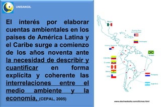 UNISANGIL




El interés por elaborar
cuentas ambientales en los
países de América Latina y
el Caribe surge a comienzo
de los años noventa ante
la necesidad de describir y
cuantificar    en       forma
explícita y coherente las
interrelaciones entre el
medio ambiente y la
economía, (CEPAL, 2005)         www.etechwebsite.com/oficinas.html
 