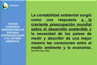 UNISANGIL




                    La contabilidad ambiental surgió
                    como una respuesta a la
     TERCER         creciente preocupación mundial
   CONGRESO
UNIVERSITARIO UN    sobre el desarrollo sostenible y
    ENFOQUE
INTERDISCIPLINARI
                    la necesidad de los países de
  O AL SISTEMA      medir y describir de una mejor
   AMBIENTAL
                    manera las conexiones entre el
                    medio ambiente y la economía.
                    (Ruiz Marmolejo, 2002)
 
