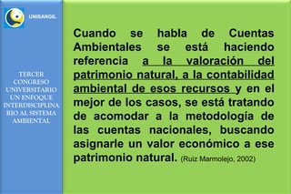 UNISANGIL


                  Cuando se habla de Cuentas
                  Ambientales se está haciendo
                  referencia a la valoración del
    TERCER
   CONGRESO
                  patrimonio natural, a la contabilidad
 UNIVERSITARIO    ambiental de esos recursos y en el
  UN ENFOQUE
INTERDISCIPLINA   mejor de los casos, se está tratando
 RIO AL SISTEMA
   AMBIENTAL      de acomodar a la metodología de
                  las cuentas nacionales, buscando
                  asignarle un valor económico a ese
                  patrimonio natural. (Ruiz Marmolejo, 2002)
 