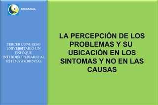 UNISANGIL




                        LA PERCEPCIÓN DE LOS
   TERCER CONGRESO
   UNIVERSITARIO UN
                           PROBLEMAS Y SU
       ENFOQUE
INTERDISCIPLINARIO AL
                          UBICACIÓN EN LOS
  SISTEMA AMBIENTAL     SINTOMAS Y NO EN LAS
                              CAUSAS
 