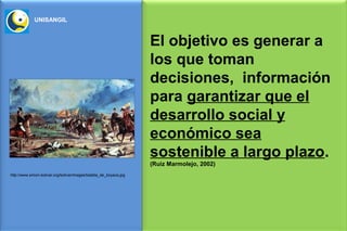 UNISANGIL


                                                                    El objetivo es generar a
                                                                    los que toman
                                                                    decisiones, información
                                                                    para garantizar que el
                                                                    desarrollo social y
                                                                    económico sea
                                                                    sostenible a largo plazo.
                                                                    (Ruiz Marmolejo, 2002)
http://www.simon-bolivar.org/bolivar/images/batalla_de_boyaca.jpg
 