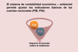 El sistema de contabilidad económico – ambiental
permite ajustar los indicadores básicos de las
cuentas nacionales (PIB, PIN).
 