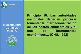 UNISANGIL




               Principio 16: Las autoridades
               nacionales deberían procurar
               fomentar la internacionalización
DECLARACIÓN
  DE RÍO DE    de los costos ambientales y el
  JANEIRO      uso       de       instrumentos
               económicos… (ONU, 1992)
 