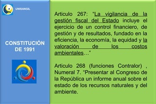 UNISANGIL

               Articulo 267: “La vigilancia de la
               gestión fiscal del Estado incluye el
               ejercicio de un control financiero, de
               gestión y de resultados, fundado en la
               eficiencia, la economía, la equidad y la
CONSTITUCIÓN
               valoración       de     los      costos
  DE 1991
               ambientales…”

               Articulo 268 (funciones Contralor) ,
               Numeral 7. “Presentar al Congreso de
               la República un informe anual sobre el
               estado de los recursos naturales y del
               ambiente.
 