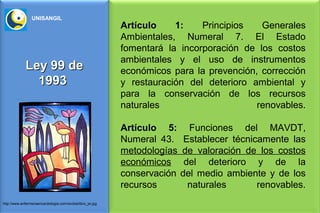 UNISANGIL
                                                              Artículo    1:    Principios   Generales
                                                              Ambientales, Numeral 7. El Estado
                                                              fomentará la incorporación de los costos
                                                              ambientales y el uso de instrumentos
              Ley 99 de                                       económicos para la prevención, corrección
                1993                                          y restauración del deterioro ambiental y
                                                              para la conservación de los recursos
                                                              naturales                     renovables.

                                                              Artículo 5:      Funciones del MAVDT,
                                                              Numeral 43.     Establecer técnicamente las
                                                              metodologías   de valoración de los costos
                                                              económicos      del deterioro y de la
                                                              conservación   del medio ambiente y de los
                                                              recursos         naturales       renovables.
http://www.enfermeriaencardiologia.com/revista/libro_jw.jpg
 