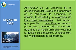 UNISANGIL


                                      ARTÍCULO 8o. La vigilancia de la
                                      gestión fiscal del Estado se fundamenta
                                      en la eficiencia, la economía, la
                                      eficacia, la equidad y la valoración de
Ley 42 de                             los costos ambientales... Así mismo,
  1993                                que permita … cuantificar el impacto
                                      por el uso o deterioro de los recursos
                                      naturales y el medio ambiente y evaluar
                                      la gestión de protección, conservación,
                                      uso y explotación de los mismos.


www.contraloriameta.gov.co/website/
ambiente.phtml
 