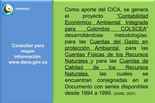 UNISANGIL
                  Como aporte del CICA, se genera
                  el     proyecto        “Contabilidad
                  Económico Ambiental Integrada
                  para     Colombia        COLSCEA”
                  desarrollándose       metodologías:
                  para las Cuentas del Gasto en
 Consultar para
                  protección Ambiental, para las
      mayor
  información:    Cuentas Físicas de los Recursos
www.dane.gov.co   Naturales y para las Cuentas de
                  Calidad     de     los    Recursos
                  Naturales,     las     cuales     se
                  encuentran consignadas en el
                  Documento con series disponibles
                  desde 1994 a 1999. (DANE; 2007)
 