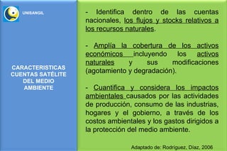 UNISANGIL       - Identifica dentro de las cuentas
                   nacionales, los flujos y stocks relativos a
                   los recursos naturales.

                   - Amplía la cobertura de los activos
                   económicos     incluyendo    los  activos
                   naturales    y      sus   modificaciones
CARACTERISTICAS
CUENTAS SATÉLITE
                   (agotamiento y degradación).
   DEL MEDIO
   AMBIENTE        - Cuantifica y considera los impactos
                   ambientales causados por las actividades
                   de producción, consumo de las industrias,
                   hogares y el gobierno, a través de los
                   costos ambientales y los gastos dirigidos a
                   la protección del medio ambiente.

                                 Adaptado de: Rodríguez, Díaz, 2006
 