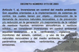 DECRETO NÚMERO 3172 DE 2003

Artículo 1. a). Inversiones en control del medio ambiente:
Son aquellas orientadas a la implementación de sistemas de
control, los cuales tienen por objeto… disminución de la
demanda de recursos naturales renovables, o de prevención
y/o reducción en la generación y/o mejoramiento de la calidad
de residuos líquidos, emisiones atmosféricas o residuos
sólidos.. se consideran inversiones en control ambiental
aquellas destinadas… a la …verificación, …vigilancia,… o
monitoreo del estado, calidad,… y uso de los recursos
naturales renovables y del medio ambiente, variables o
parámetros ambientales, vertimientos, residuos y/o
emisiones.

                                         www.guate360.com/galeria/details.php?image_id=996
 