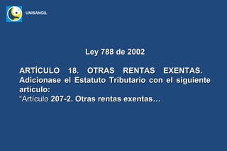 UNISANGIL




                 Ley 788 de 2002

ARTÍCULO 18. OTRAS RENTAS EXENTAS.
Adicionase el Estatuto Tributario con el siguiente
artículo:
“Artículo 207-2. Otras rentas exentas…
 