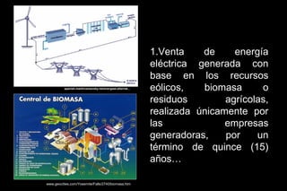 1.Venta    de     energía
                                                             eléctrica generada con
                                                             base en los recursos
          spanish.martinvarsavsky.net/energaas-alternat...   eólicos,   biomasa      o
                                                             residuos        agrícolas,
                                                             realizada únicamente por
                                                             las             empresas
                                                             generadoras,    por    un
                                                             término de quince (15)
                                                             años…

www.geocities.com/Yosemite/Falls/2740/biomasa.htm
 