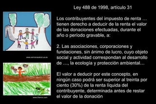 Ley 488 de 1998, artículo 31

                        Los contribuyentes del impuesto de renta …
                        tienen derecho a deducir de la renta el valor
                        de las donaciones efectuadas, durante el
                        año o período gravable, a:

                        2. Las asociaciones, corporaciones y
                        fundaciones, sin ánimo de lucro, cuyo objeto
www.semanasalud.ua.es
                        social y actividad correspondan al desarrollo
                        de …, la ecología y protección ambiental…

                        El valor a deducir por este concepto, en
                        ningún caso podrá ser superior al treinta por
                        ciento (30%) de la renta líquida del
                        contribuyente, determinada antes de restar
      www.therror.com   el valor de la donación
 