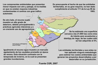 Los componentes ambientales que presentan        Es preocupante el hecho de que las entidades
menor impacto son aire y paisaje, en la medida   territoriales, en su gran mayoría, no han dado
en que no existen mayores industrias               cumplimiento al articulo 111 de la Ley 99 de
contaminantes ni centros con gran tráfico                                                  1993.
automotor.


De otro lado, el recurso suelo
muestra un alto grado de
deterioro, debido principalmente a
prácticas agrícolas intensivas y a
un creciente uso de agroquímicos.
                                                                    Se ha estimado una superficie
                                                              cercana a las 21.000 has como área
                                                                     de interés para acueductos y
                                                             distritos de riego, de las cuales sólo
                                                                           se han adquirido el 5%.
          www.rgs.gov.co/bimagenes.
          shtml?x=10222



Igualmente el recurso agua muestra un marcado          Las entidades territoriales y sus entes no
agotamiento de los caudales promedio en época                 han aplicado ninguna metodología
de verano. Esta situación contrasta con la              para estimar los costos ambientales que
temporada de invierno, en la cual se presentan        generan los proyectos desarrollados y por
grandes inundaciones.                                             desarrollar en su jurisdicción.

                                      Fuente CGR, 2007
 