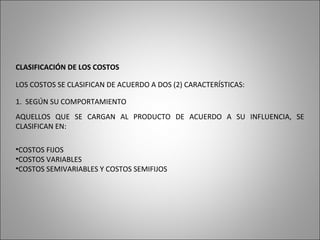 CLASIFICACIÓN DE LOS COSTOS
LOS COSTOS SE CLASIFICAN DE ACUERDO A DOS (2) CARACTERÍSTICAS:
1. SEGÚN SU COMPORTAMIENTO
AQUELLOS QUE SE CARGAN AL PRODUCTO DE ACUERDO A SU INFLUENCIA, SE
CLASIFICAN EN:
•COSTOS FIJOS
•COSTOS VARIABLES
•COSTOS SEMIVARIABLES Y COSTOS SEMIFIJOS
 